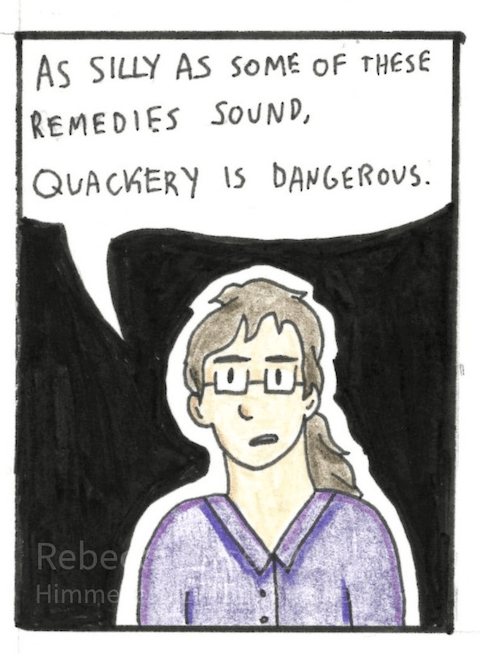 Image: Rebecca stands in the middle of the panel, looking serious. 
	Rebecca Dialogue: “As silly as some of these remedies sound, quackery is dangerous.”
